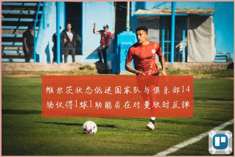 维尔茨状态低迷国家队与俱乐部14场仅得1球1助能否在对曼联时反弹